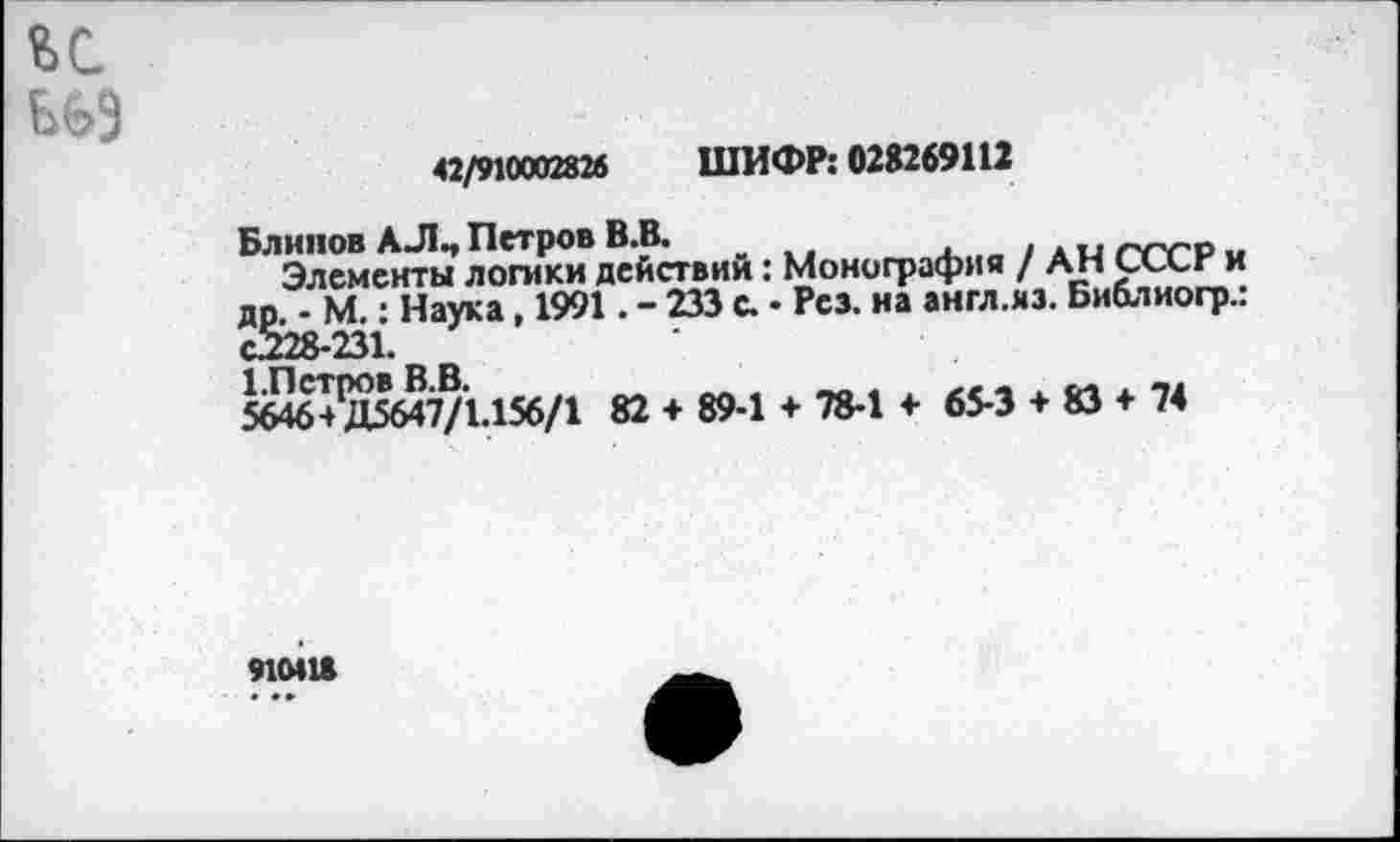 ﻿и
из
42/910002826 ШИФР: 028269112
Блинов АЛ., Петров В.В.
Элементы логики действий: Монография / АН СлХг и др. - М.: Наука, 1991. - 233 с. • Рез. на англ.яз. Библиогр.: С228-231.
1. Пет ро в В.В.	__„	„ ..
5646+ Д5647/1.156/1 82 + 89-1 + 78-1 + 65-3 + 83 + 74
910418